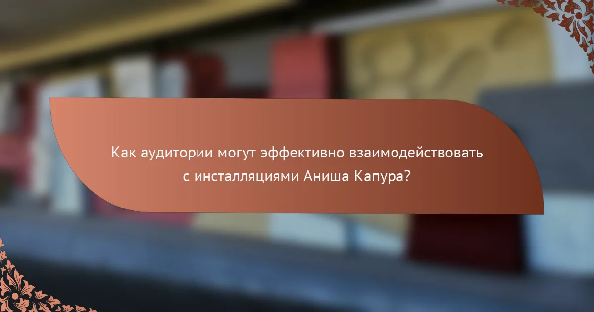 Как аудитории могут эффективно взаимодействовать с инсталляциями Аниша Капура?
