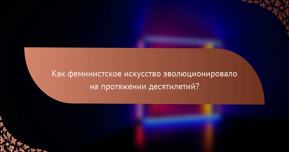 Как феминистское искусство эволюционировало на протяжении десятилетий?