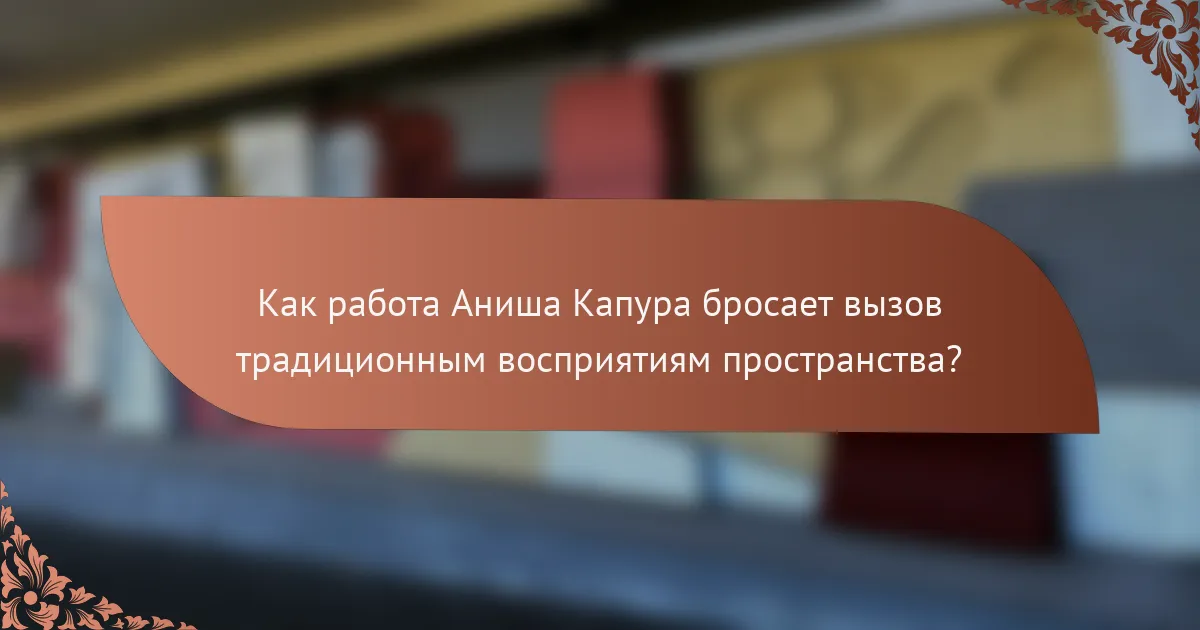 Как работа Аниша Капура бросает вызов традиционным восприятиям пространства?