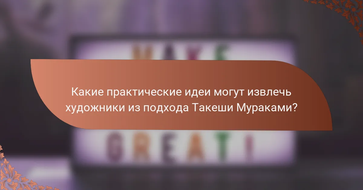 Какие практические идеи могут извлечь художники из подхода Такеши Мураками?