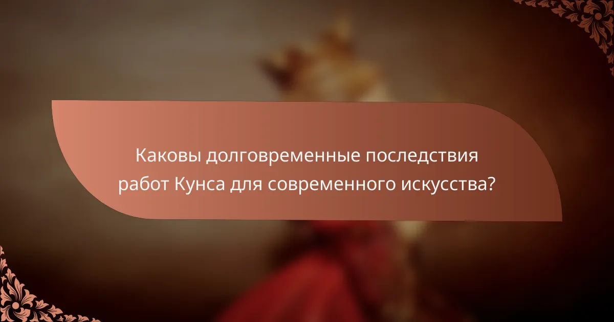 Каковы долговременные последствия работ Кунса для современного искусства?