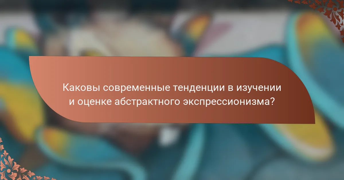 Каковы современные тенденции в изучении и оценке абстрактного экспрессионизма?