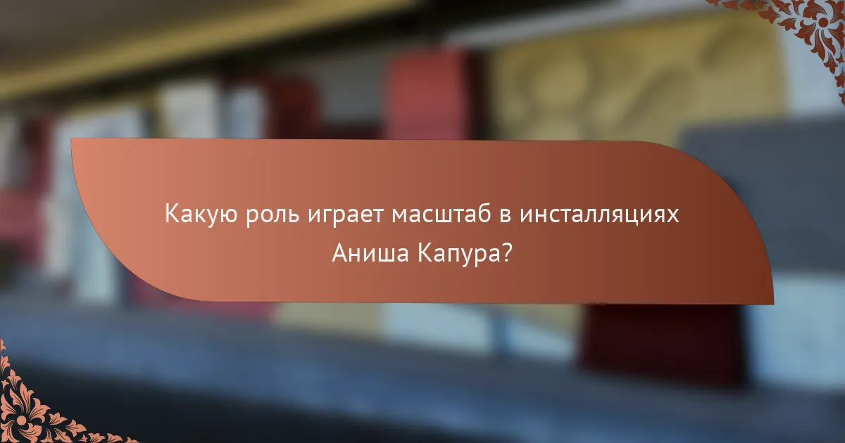 Какую роль играет масштаб в инсталляциях Аниша Капура?