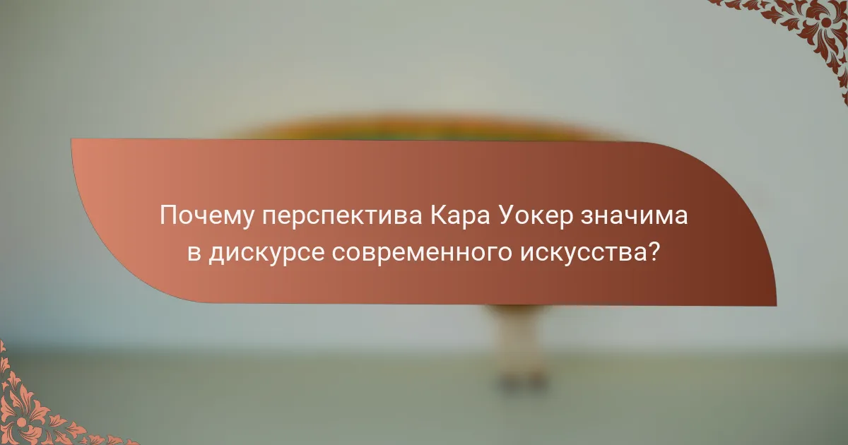 Почему перспектива Кара Уокер значима в дискурсе современного искусства?